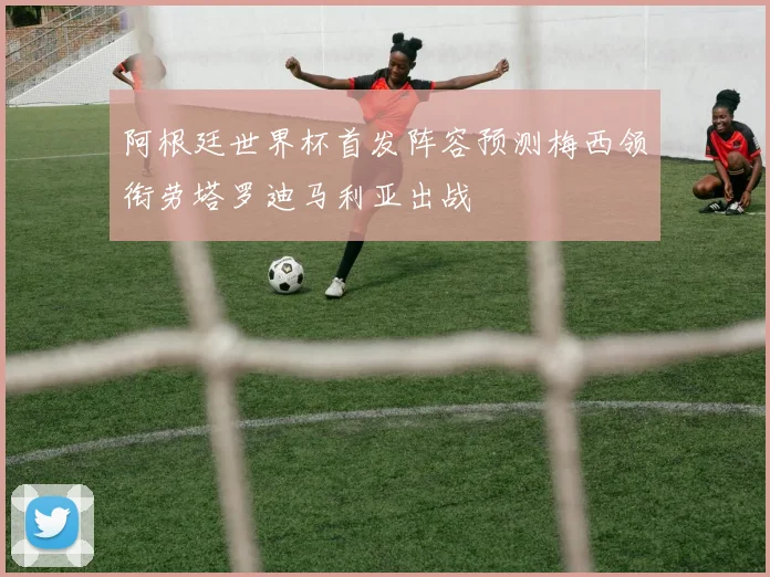 阿根廷世界杯首发阵容预测梅西领衔劳塔罗迪马利亚出战