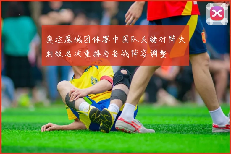 奥运魔域团体赛中国队关键对阵失利致名次重排与备战阵容调整