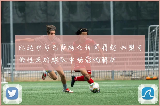 比达尔与巴萨转会传闻再起 加盟可能性及对球队中场影响解析