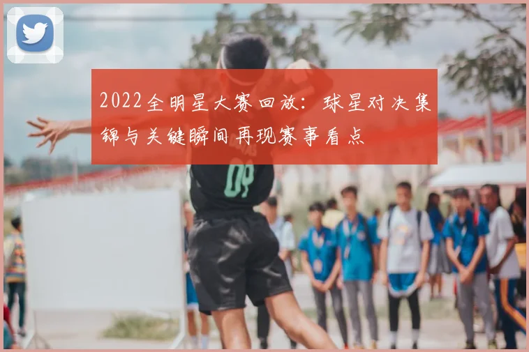 2022全明星大赛回放：球星对决集锦与关键瞬间再现赛事看点