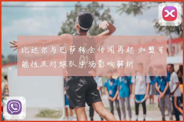 比达尔与巴萨转会传闻再起 加盟可能性及对球队中场影响解析