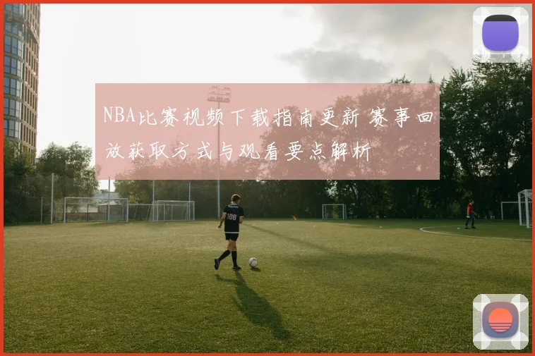 NBA比赛视频下载指南更新 赛事回放获取方式与观看要点解析