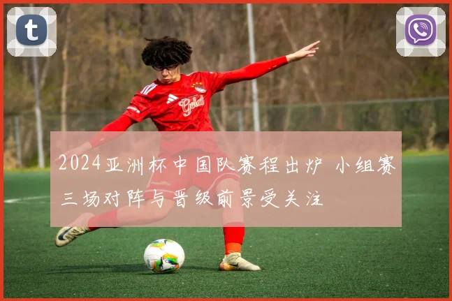 2024亚洲杯中国队赛程出炉 小组赛三场对阵与晋级前景受关注