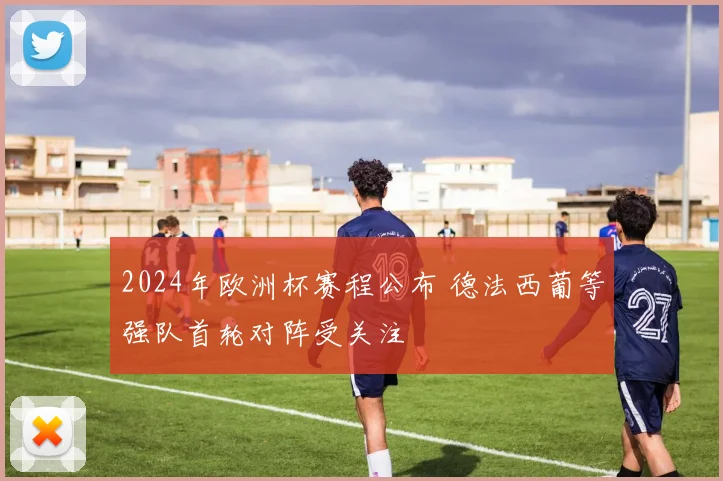 2024年欧洲杯赛程公布 德法西葡等强队首轮对阵受关注