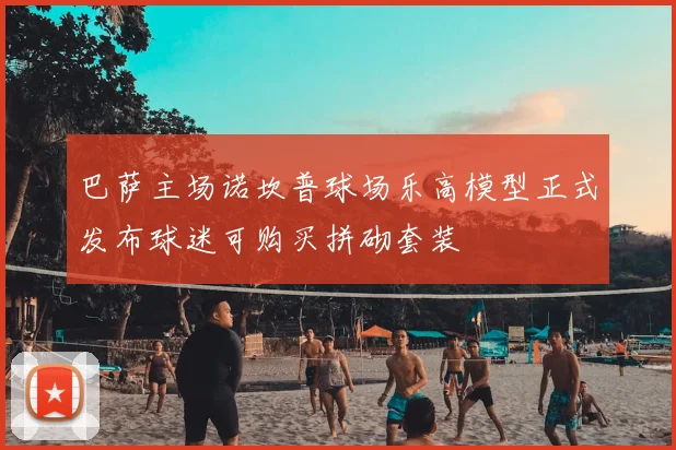 巴萨主场诺坎普球场乐高模型正式发布球迷可购买拼砌套装