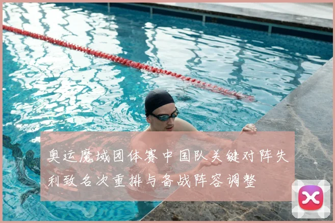 奥运魔域团体赛中国队关键对阵失利致名次重排与备战阵容调整