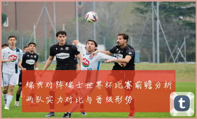 瑞典对阵瑞士世界杯比赛前瞻分析两队实力对比与晋级形势