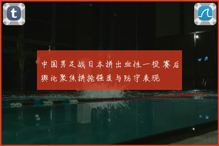 中国男足战日本拼出血性一役 赛后舆论聚焦拼抢强度与防守表现