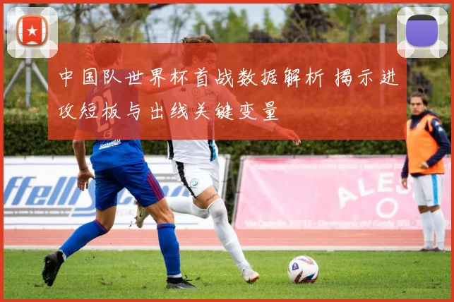 中国队世界杯首战数据解析 揭示进攻短板与出线关键变量