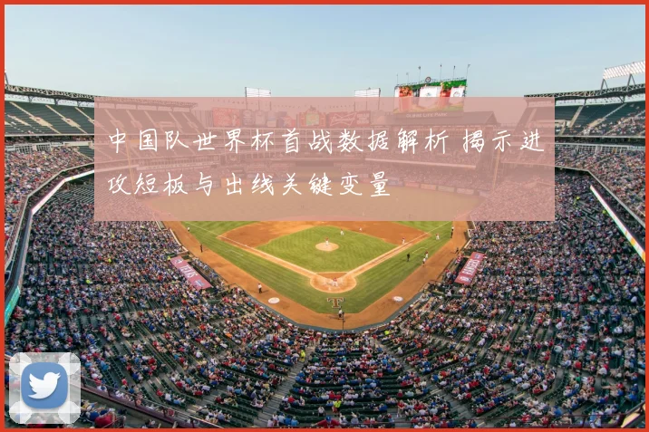 中国队世界杯首战数据解析 揭示进攻短板与出线关键变量