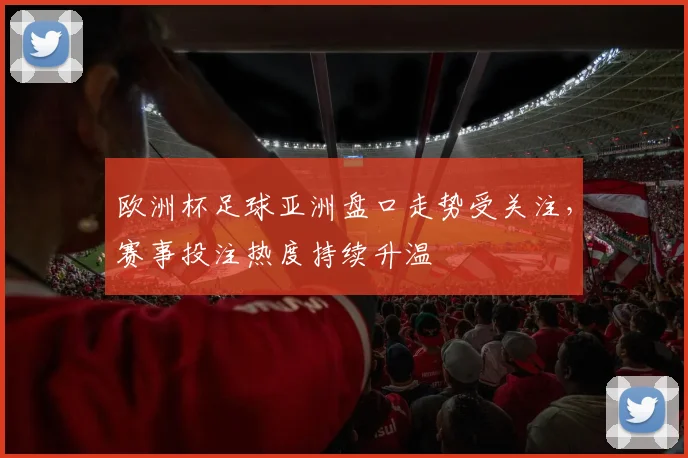欧洲杯足球亚洲盘口走势受关注，赛事投注热度持续升温