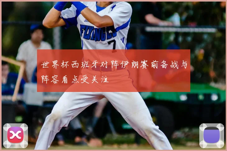 世界杯西班牙对阵伊朗赛前备战与阵容看点受关注